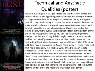 Technical and Aesthetic
Qualities (poster)
I have included quite a few good technical qualities in my poster that
make it effective and appealing to the audience. For example the text
is a big stand out feature on my poster, I've done this by making the
text fairly large and making it red, red is a stand out colour because its
quite a bright colour and it also gives out connotations of danger which
is what horror films are all about and also blood. I also added the
billing block with the typical tall but squished font at the bottom of the
poster like most posters have so you can see if a director you like
directed the film and if they did that might make you want to watch
and it’s the same if you see an actor you like. I added texture to my
text as I feel like it gives the poster depth and it wasn’t that difficult to
add, I did have a look online on Adobe Fonts to see if I could find a font
that had a dark, gritty feel to it but when I tried to import it onto
Photoshop, I wasn’t able to. A technical feature I would have liked to
have added would have been to make the branches behind the word
”Lost” come over the word but because the branches were so thin and
small it was more effort than it was worth. I changed the colour on my
image a lot as before it was this really light grey and the image did not
look good at all but after changing the colour around I got this purple
stormy kind of effect and made the image look a lot darker.
 