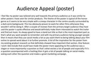 Audience Appeal (poster)
I feel like my poster was tailored very well towards the primary audience as it was similar to
other posters I have seen for similar products. The theme of the poster is typical of the horror
genre as it seems to be very simple with a creepy character in the centre usually surrounded by
a dark eerie background. This has obviously proven to work for other films otherwise they
wouldn’t still be doing it. After a couple of reviews from the primary target audience they have
said the poster is quite effective and would definitely make them interested to watch the trailer
and find out more. Its always good to have a stand out title as that is the most important part as
that’s what you want people to remember and with my primary audience being younger people
then it means that they use social media a lot so you want them to being talking about your film
online to spread word about it to further promote. A lot of the inspiration for the poster from
my existing product research so that definitely showed how important that section. One feature
I wish I did include that could have made the poster more appealing to the audience was a
slogan or more importantly a question as that’s what excites a lot of people and especially if it’s
a question accompanied with a hashtag then it gets a lot of people talking on social media,
asking each other the question and makes a great marketing campaign.
 