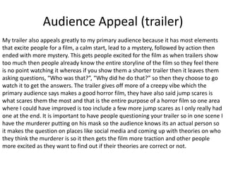 Audience Appeal (trailer)
My trailer also appeals greatly to my primary audience because it has most elements
that excite people for a film, a calm start, lead to a mystery, followed by action then
ended with more mystery. This gets people excited for the film as when trailers show
too much then people already know the entire storyline of the film so they feel there
is no point watching it whereas if you show them a shorter trailer then it leaves them
asking questions, “Who was that?”, “Why did he do that?” so then they choose to go
watch it to get the answers. The trailer gives off more of a creepy vibe which the
primary audience says makes a good horror film, they have also said jump scares is
what scares them the most and that is the entire purpose of a horror film so one area
where I could have improved is too include a few more jump scares as I only really had
one at the end. It is important to have people questioning your trailer so in one scene I
have the murderer putting on his mask so the audience knows its an actual person so
it makes the question on places like social media and coming up with theories on who
they think the murderer is so it then gets the film more traction and other people
more excited as they want to find out if their theories are correct or not.
 