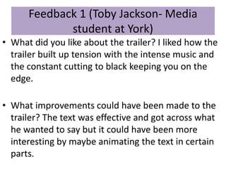 Feedback 1 (Toby Jackson- Media
student at York)
• What did you like about the trailer? I liked how the
trailer built up tension with the intense music and
the constant cutting to black keeping you on the
edge.
• What improvements could have been made to the
trailer? The text was effective and got across what
he wanted to say but it could have been more
interesting by maybe animating the text in certain
parts.
 
