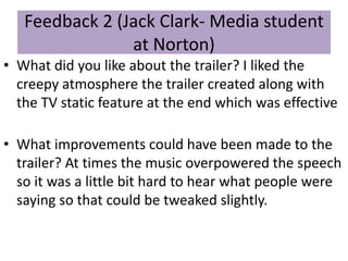 Feedback 2 (Jack Clark- Media student
at Norton)
• What did you like about the trailer? I liked the
creepy atmosphere the trailer created along with
the TV static feature at the end which was effective
• What improvements could have been made to the
trailer? At times the music overpowered the speech
so it was a little bit hard to hear what people were
saying so that could be tweaked slightly.
 