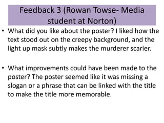 Feedback 3 (Rowan Towse- Media
student at Norton)
• What did you like about the poster? I liked how the
text stood out on the creepy background, and the
light up mask subtly makes the murderer scarier.
• What improvements could have been made to the
poster? The poster seemed like it was missing a
slogan or a phrase that can be linked with the title
to make the title more memorable.
 