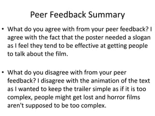 Peer Feedback Summary
• What do you agree with from your peer feedback? I
agree with the fact that the poster needed a slogan
as I feel they tend to be effective at getting people
to talk about the film.
• What do you disagree with from your peer
feedback? I disagree with the animation of the text
as I wanted to keep the trailer simple as if it is too
complex, people might get lost and horror films
aren't supposed to be too complex.
 
