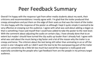 Peer Feedback Summary
Overall I'm happy with the response I got from other media students about my work, their
criticisms and recommendations I mostly agree with. I'm glad that the trailer produced that
creepy atmosphere and put them on the edge of their seats as that was the intent of the trailer.
I'm also happy with the response of the poster as although I kept it quite simple it seemed to be
very effective at creeping out the audience. I agree with what was said about adding a slogan as
that is something I have said myself that I could have added to take the poster to the next level.
With the comment about adjusting the audio on certain clips, I have already done that to an
extent but maybe I should have turned the clip audio up louder than I already had. I agree with
what was said about the music being a big factor and a lot of the reason why the trailer is so
creepy and tense. The criticism about the text being still rather than animating in on or off the
screen is one I disagree with as I didn’t want the text to be the overpowering part of the trailer
and it can sometimes be a little bit too much but overall the response is really good and
especially considering the people who I got feedback from are the people in my primary target
audience.
 