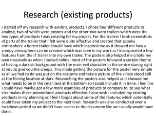 Research (existing products)
I started off my research with existing products. I chose four different products to
analyse, two of which were posters and the other two were trailers which were the
two types of products I was creating for my project. For the trailers I took screenshots
of parts of the trailer that I felt were quite effective and created that spooky
atmosphere a horror trailer should have which inspired me as it showed me how a
creepy atmosphere can be created which was seen in my work as I incorporated a few
features from the IT trailer into my own trailer. The posters also helped me create my
own massively as when I looked online, most of the posters followed a certain theme
of having a darkish background with the main evil character in the centre staring right
at you to give you the creeps. This made getting the picture for the poster very simple
as all we had to do was put on the costume and take a picture of the villain stood still
at the filming location at dark. Researching the posters also helped as it showed me
what needs to be in the small text at the bottom so I could include it in mine. I feel like
I could have maybe got a few more examples of products to compare to, to see what
else makes these promotional products effective. I also wish I included my existing
products in my planning as I feel I forgot about some of the features which potentially
could have taken my project to the next level. Research was also conducted over a
lockdown period so we didn't have access to the classroom like we usually would have
done.
 
