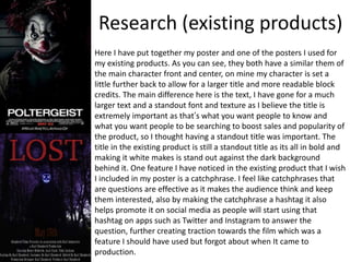 Research (existing products)
Here I have put together my poster and one of the posters I used for
my existing products. As you can see, they both have a similar them of
the main character front and center, on mine my character is set a
little further back to allow for a larger title and more readable block
credits. The main difference here is the text, I have gone for a much
larger text and a standout font and texture as I believe the title is
extremely important as that’s what you want people to know and
what you want people to be searching to boost sales and popularity of
the product, so I thought having a standout title was important. The
title in the existing product is still a standout title as its all in bold and
making it white makes is stand out against the dark background
behind it. One feature I have noticed in the existing product that I wish
I included in my poster is a catchphrase. I feel like catchphrases that
are questions are effective as it makes the audience think and keep
them interested, also by making the catchphrase a hashtag it also
helps promote it on social media as people will start using that
hashtag on apps such as Twitter and Instagram to answer the
question, further creating traction towards the film which was a
feature I should have used but forgot about when It came to
production.
 