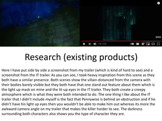 Research (existing products)
Here I have put side by side a screenshot from my trailer (which is kind of hard to see) and a
screenshot from the IT trailer. As you can see, I took heavy inspiration from this scene as they
both have a similar presence. Both scenes show the villain distanced from the camera with
their bodies barely visible but they both have that one stand out feature about them which is
the light up mask on mine and the lit-up eyes in the IT trailer. They both create a creepy
atmosphere which is what they were both intended to do. The one thing I like about the IT
trailer that I didn't include myself is the fact that Pennywise is behind an obstruction and if he
didn’t have his light up eyes then you wouldn't be able to make him out whereas its more the
awkward camera angle on my trailer that makes the killer harder to see. The darkness
surrounding both characters also shows you the type of character they are.
 