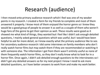 Research (audience)
I then moved onto primary audience research which I feel was one of my weaker
points in my research. I created a form for my friends to complete and most of them
answered it properly. I know most of them enjoyed the horror genre so I knew they
would be a good group of people to answer it as well as a couple of them who weren't
huge fans of the genre to get their opinion as well. These results were good as it
showed me what kind of things, they wanted but I feel like I didn't ask enough detailed
questions, I mainly asked general questions which was useful, but I would have been
helpful to ask for more detail, so I know exactly what the primary audience like to see.
For secondary audience research I did some interviews on family members who don’t
really watch horror films but may watch them if they are recommended or watching it
with someone else. The information I got from them wasn’t entirely useful as none of
them frequently watch horror films, so they don’t really know what to look for in a
horror film. Once again, I didn't ask detailed enough questions to the interviewees so I
didn’t get any detailed answers so for my next project I know I need to ask more
detailed questions, so I have better answers to work from and make my work better.
 
