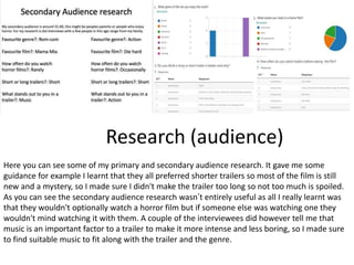 Research (audience)
Here you can see some of my primary and secondary audience research. It gave me some
guidance for example I learnt that they all preferred shorter trailers so most of the film is still
new and a mystery, so I made sure I didn't make the trailer too long so not too much is spoiled.
As you can see the secondary audience research wasn’t entirely useful as all I really learnt was
that they wouldn't optionally watch a horror film but if someone else was watching one they
wouldn't mind watching it with them. A couple of the interviewees did however tell me that
music is an important factor to a trailer to make it more intense and less boring, so I made sure
to find suitable music to fit along with the trailer and the genre.
 
