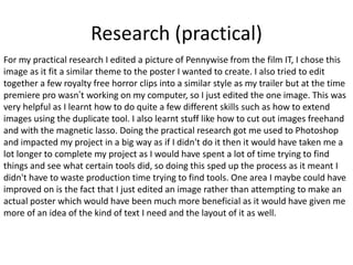 Research (practical)
For my practical research I edited a picture of Pennywise from the film IT, I chose this
image as it fit a similar theme to the poster I wanted to create. I also tried to edit
together a few royalty free horror clips into a similar style as my trailer but at the time
premiere pro wasn’t working on my computer, so I just edited the one image. This was
very helpful as I learnt how to do quite a few different skills such as how to extend
images using the duplicate tool. I also learnt stuff like how to cut out images freehand
and with the magnetic lasso. Doing the practical research got me used to Photoshop
and impacted my project in a big way as if I didn't do it then it would have taken me a
lot longer to complete my project as I would have spent a lot of time trying to find
things and see what certain tools did, so doing this sped up the process as it meant I
didn't have to waste production time trying to find tools. One area I maybe could have
improved on is the fact that I just edited an image rather than attempting to make an
actual poster which would have been much more beneficial as it would have given me
more of an idea of the kind of text I need and the layout of it as well.
 