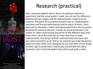 Research (practical)
Here I have put together what I did as my practical research to
experiment and the actual poster I made, you can see the difference
between the two images and the improvements I made from my
research. The point of my practical research was so I could discover
new tools and find out what they do and the basics of them, I then
advanced on the basics I learnt and incorporated them into my poster.
By doing the practical research, it made my actual production a lot
quicker as I didn't have to look around for all the different tools and I
knew what a lot of the tools did, so I had more time to make
improvements. One thing I wished I experimented a bit more with
was colour correction as all I did on my research was make the picture
black and white rather than changing the hue and other similar things
so when I got to production, I had to play around with the colour
correction a bit to find the perfect look which took quite a while.
 