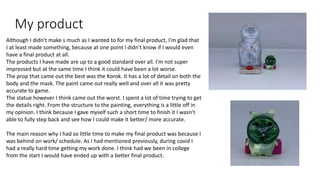 My product
Although I didn't make s much as I wanted to for my final product, I'm glad that
I at least made something, because at one point I didn't know if I would even
have a final product at all.
The products I have made are up to a good standard over all. I'm not super
impressed but at the same time I think it could have been a lot worse.
The prop that came out the best was the Korok. It has a lot of detail on both the
body and the mask. The paint came out really well and over all it was pretty
accurate to game.
The statue however I think came out the worst. I spent a lot of time trying to get
the details right. From the structure to the painting, everything is a little off in
my opinion. I think because I gave myself such a short time to finish it I wasn't
able to fully step back and see how I could make it better/ more accurate.
The main reason why I had so little time to make my final product was because I
was behind on work/ schedule. As I had mentioned previously, during covid I
had a really hard time getting my work done. I think had we been in college
from the start I would have ended up with a better final product.
 