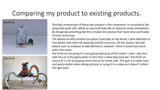 Comparing my product to existing products.
One key compression of these two product is the movement. In my product the
props feel quite still, where as source B looks like its about to move somewhere.
By designing something like this it makes the product feel more alive and makes
it more immersive.
The details on both product are good. Especially on the korok, I paid attention to
fine details with both the painting and the structure. On the statue i did add
details such as shadows to add definition, however I think it could have done
with more work.
the finish on my product is very glossy (because of the sealer I used. I was fine
with this as in the game when it rains this is what they look like. The finish on
source B is a lot less glossy and more on he matte side. This give it a realer look
and works better when taking pictures or using it in a video as it doesn't reflect
the light back.
Source B
Source A
 