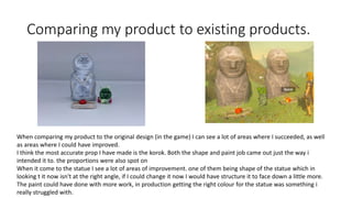 Comparing my product to existing products.
When comparing my product to the original design (in the game) I can see a lot of areas where I succeeded, as well
as areas where I could have improved.
I think the most accurate prop I have made is the korok. Both the shape and paint job came out just the way i
intended it to. the proportions were also spot on
When it come to the statue I see a lot of areas of improvement. one of them being shape of the statue which in
looking t it now isn't at the right angle, if I could change it now I would have structure it to face down a little more.
The paint could have done with more work, in production getting the right colour for the statue was something i
really struggled with.
 