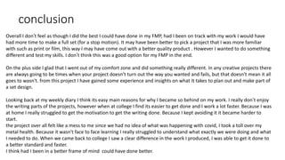 conclusion
Overall I don’t feel as though I did the best I could have done in my FMP, had I been on track with my work I would have
had more time to make a full set (for a stop motion). It may have been better to pick a project that I was more familiar
with such as print or film, this way I may have come out with a better quality product . However I wanted to do something
different and test my skills. I don’t think this was a good option for my FMP in the end.
On the plus side I glad that I went out of my comfort zone and did something really different. In any creative projects there
are always going to be times when your project doesn't turn out the way you wanted and fails, but that doesn't mean it all
goes to wasn't. from this project I have gained some experience and insights on what It takes to plan out and make part of
a set design.
Looking back at my weekly diary I think its easy main reasons for why I became so behind on my work. I really don’t enjoy
the writing parts of the projects, however when at college I find its easier to get done and I work a lot faster. Because I was
at home I really struggled to get the motivation to get the writing done. Because I kept avoiding it it became harder to
start.
the project over all felt like a mess to me since we had no idea of what was happening with covid, I took a toll over my
metal health. Because it wasn't face to face learning I really struggled to understand what exactly we were doing and what
I needed to do. When we came back to college I saw a clear difference in the work I produced, I was able to get it done to
a better standard and faster.
I think had I been in a better frame of mind could have done better.
 