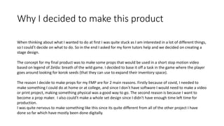 Why I decided to make this product
When thinking about what I wanted to do at first I was quite stuck as I am interested in a lot of different things,
so I could’t decide on what to do. So in the end I asked for my form tutors help and we decided on creating a
stage design.
The concept for my final product was to make some props that would be used in a short stop motion video
based on legend of Zelda: breath of the wild game. I decided to base it off a task in the game where the player
goes around looking for korok seeds (that they can use to expand their inventory space).
The reason I decide to make props for my FMP are for 2 main reasons. Firstly because of covid, I needed to
make something I could do at home or at college, and since I don’t have software I would need to make a video
or print project, making something physical was a good way to go. The second reason is because I want to
become a prop maker. I also could’t make a whole set design since I didn't have enough time left time for
production.
I was quite nervous to make something like this since its quite different from all of the other project I have
done so far which have mostly been done digitally.
 