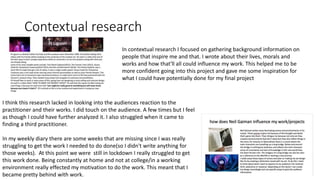 Contextual research
In contextual research I focused on gathering background information on
people that inspire me and that. I wrote about their lives, morals and
works and how that'll all could influence my work. This helped me to be
more confident going into this project and gave me some inspiration for
what I could have potentially done for my final project
I think this research lacked in looking into the audiences reaction to the
practitioner and their works. I did touch on the audience. A few times but I feel
as though I could have further analyzed it. I also struggled when it came to
finding a third practitioner.
In my weekly diary there are some weeks that are missing since I was really
struggling to get the work I needed to do done(so I didn't write anything for
those weeks). At this point we were still in lockdown I really struggled to get
this work done. Being constantly at home and not at college/in a working
environment really effected my motivation to do the work. This meant that I
became pretty behind with work.
 