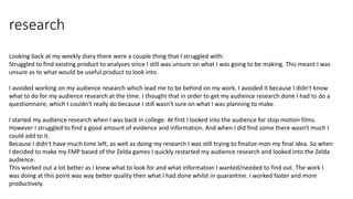 research
Looking back at my weekly diary there were a couple thing that I struggled with:
Struggled to find existing product to analyses since I still was unsure on what I was going to be making. This meant I was
unsure as to what would be useful product to look into.
I avoided working on my audience research which lead me to be behind on my work. I avoided it because I didn't know
what to do for my audience research at the time. I thought that in order to get my audience research done I had to do a
questionnaire, which I couldn't really do because I still wasn't sure on what I was planning to make.
I started my audience research when I was back in college. At first I looked into the audience for stop motion films.
However I struggled to find a good amount of evidence and information. And when I did find some there wasn't much I
could add to it.
Because I didn't have much time left, as well as doing my research I was still trying to finalize mon my final idea. So when
I decided to make my FMP based of the Zelda games I quickly restarted my audience research and looked into the Zelda
audience.
This worked out a lot better as I knew what to look for and what information I wanted/needed to find out. The work I
was doing at this point was way better quality then what I had done whilst in quarantine. I worked faster and more
productively.
 
