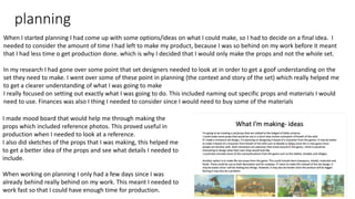 planning
When I started planning I had come up with some options/ideas on what I could make, so I had to decide on a final idea. I
needed to consider the amount of time I had left to make my product, because I was so behind on my work before it meant
that I had less time o get production done. which is why I decided that I would only make the props and not the whole set.
In my research I had gone over some point that set designers needed to look at in order to get a goof understanding on the
set they need to make. I went over some of these point in planning (the context and story of the set) which really helped me
to get a clearer understanding of what I was going to make
I really focused on setting out exactly what I was going to do. This included naming out specific props and materials I would
need to use. Finances was also I thing I needed to consider since I would need to buy some of the materials
I made mood board that would help me through making the
props which included reference photos. This proved useful in
production when I needed to look at a reference.
I also did sketches of the props that I was making, this helped me
to get a better idea of the props and see what details I needed to
include.
When working on planning I only had a few days since I was
already behind really behind on my work. This meant I needed to
work fast so that I could have enough time for production.
 