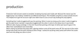 production
Production took around a week to complete. Sculpting my props went really well. Because the stature was the
biggest prop I was making I needed to use different techniques. This included using foil as a base to build around.
This helped me to get the structure right and I didn't have to use as much clay (making the prop lighter)
Something that I really struggled with was the painting. When it came to mixing up the colors I really struggle to
get the exact tones I wanted. I especially struggled with this when it came to the statue since it was mostly
different sides of grey and beige. In the end I found that painting a thin layer of white over top of it gave it the
effect that I wanted(look more stone like).
When sealing my painted clay props with a glazing medium some of the paint came off. This was due to the sealer
being really sticky and the paint sticking to other things. I solved this by being really careful with where the sealer
went and only doing one side at a time .
 