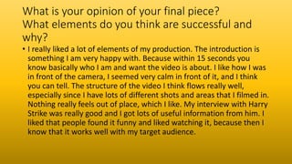 What is your opinion of your final piece?
What elements do you think are successful and
why?
• I really liked a lot of elements of my production. The introduction is
something I am very happy with. Because within 15 seconds you
know basically who I am and want the video is about. I like how I was
in front of the camera, I seemed very calm in front of it, and I think
you can tell. The structure of the video I think flows really well,
especially since I have lots of different shots and areas that I filmed in.
Nothing really feels out of place, which I like. My interview with Harry
Strike was really good and I got lots of useful information from him. I
liked that people found it funny and liked watching it, because then I
know that it works well with my target audience.
 