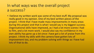 In what ways was the overall project
a success?
• I believe my written work was some of my best stuff. My proposal was
really good in my opinion. One of my best written pieces of the
project. I think that I have made mass improvements in many areas
during this project and that is what I would say is my biggest success.
Organisational skills have improved, as I had a lot more scenes I had
to film, and a lot more work. I would also say my confidence in my
own ability has gone up a lot since I have got a lot of praise from this
project. I think my skills with the camera have gotten lots of
improvement too, and my problem solving with things as I have had
lots of that to do.
 