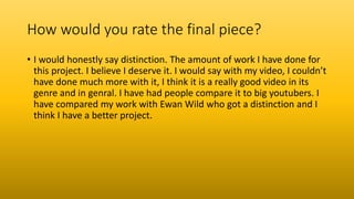 How would you rate the final piece?
• I would honestly say distinction. The amount of work I have done for
this project. I believe I deserve it. I would say with my video, I couldn’t
have done much more with it, I think it is a really good video in its
genre and in genral. I have had people compare it to big youtubers. I
have compared my work with Ewan Wild who got a distinction and I
think I have a better project.
 