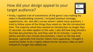 How did your design appeal to your
target audience?
• Firstly, I applied a lot of conventions of the genre I was making my
video in (bodybuilding content). I included workout montage,
supplements, etc. also did a survey where I asked many questions. I
tried to follow some of the things they voted on, like the introduction
time. The majority voted they wanted an introduction no longer than
15 seconds; my video applies to this vote. I also did how long should a
YouTube documentary be, and they said 10-15 minutes. I used my
advice and did a ten-minute documentary. I went on the low end
because, I generally find shorter videos more appealing. I thought it
would be better to do a highly edited shorter duration video as well
instead of a longer less edited one.
 