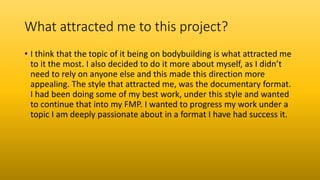 What attracted me to this project?
• I think that the topic of it being on bodybuilding is what attracted me
to it the most. I also decided to do it more about myself, as I didn’t
need to rely on anyone else and this made this direction more
appealing. The style that attracted me, was the documentary format.
I had been doing some of my best work, under this style and wanted
to continue that into my FMP. I wanted to progress my work under a
topic I am deeply passionate about in a format I have had success it.
 