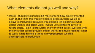 What elements did not go well and why?
• I think I should've planned a bit more around how exactly I wanted
each shot. I think this would've helped because, there would be
delays in production because I would spend time looking at what
angles worked and didn't work. I would use a different device to
record audio. I didn’t particularly enjoy or find it easiest working with
the ones that college provide. I think there's too much room for it not
to work. It had faulted 3 times in my production, which is
unacceptable in production.
 