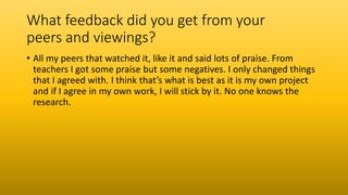 What feedback did you get from your
peers and viewings?
• All my peers that watched it, like it and said lots of praise. From
teachers I got some praise but some negatives. I only changed things
that I agreed with. I think that’s what is best as it is my own project
and if I agree in my own work, I will stick by it. No one knows the
research.
 