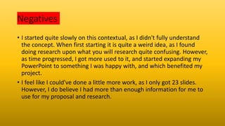 Negatives
• I started quite slowly on this contextual, as I didn't fully understand
the concept. When first starting it is quite a weird idea, as I found
doing research upon what you will research quite confusing. However,
as time progressed, I got more used to it, and started expanding my
PowerPoint to something I was happy with, and which benefited my
project.
• I feel like I could've done a little more work, as I only got 23 slides.
However, I do believe I had more than enough information for me to
use for my proposal and research.
 