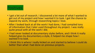Positives
• I got a lot out of research. I discovered a lot more of what I wanted to
get out of my project and how I wanted it to look. I got the chance to
expand my work, through researching topics I love.
• After I looked back at all the work I had done, I had compiled tons
of information that I later used throughout my project. I was really
quite proud with all the work I did.
• I had never looked at documentary styles before, and I think it really
helped give my documentary a style, it helped me shape how I
wanted it to look.
• I think this is where I really kicked on and started to believe I could do
better than what I had done on previous projects.
 