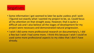 Negatives
• Some information I got seemed to later be quite useless and I wish
I figured out exactly what I wanted my project to be, so. Could focus
all my attention on that straight away. However, that is quite a
difficult ask and I also believe all the stages of development for my
project were necessary and demonstrated natural progression.
• I wish I did some more professional research on documentary's, I did
a few but I wish I had some more. I think this because I wish I could've
used some more professional aspects to my video that I don’t have
already.
 