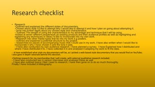 Research checklist
• Research
-Outlined and explained the different styles of documentary.
-Chosen which style I’d like to attempt why I would like to attempt it and how I plan on going about attempting it.
- gone into further depth about my chosen style and characteristics.
– outlined The benefit of using the characteristics to my advantage and technique that I will be using.
-looked at seven different people/work as existing products and their audience profiles as well as highlighting and
explaining any techniques or ideas I’d like to incorporate into my own work.
–Research into other media types that tie into my work e.g posters.
- outlined and explained a potential structure to my project.
- researched six pieces of accompanying music that I could use in my work. I have also written when I would like to
incorporate it why I have chosen it and the tone it sets.
- I have also conducted my own audience research. I have planned a survey. I have Explained how I distributed and
where I have distributed it to. I have collected it in and analysed it adapting my work to fit the data.
- A have established what style my documentary will be, as I picked a web-based style documentary that you would find on YouTube;
I also gave in depth rationale behind this decision.
-Clothing research for my merchandise that I will create, with external qualitative research included.
- I have also conducted two in person interviews and analysed these as well
- I have also outlined topics I feel I need to research; I have then gone on to do so much thoroughly.
Finally I have included a bibliography
 