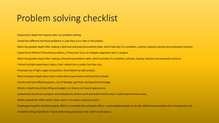 Problem solving checklist
-Explained in depth the reasons why I am problem solving.
-Listed four different technical problems in case they occur later in the project.
-Went into greater depth after making a technical and practical problem table, which had why it’s a problem, solution, backup solution and evaluation sections.
-Listed three different Theoretical problems, if they ever occur to mitigate stagnation later in project.
-Went into greater depth after making a theoretical problems table, which had why it’s a problem, solution, backup solution and evaluation sections.
- Filmed multiple experiment videos, that I edited into a usable YouTube Link.
-Practised use of light, angle and position, that helped my later project.
-Went into great depth about why I chose these experiments and how they helped.
-Constructed two different posters, out of footage I got from my experiment footage.
-Wrote in depth about how lifting and angle is an illusion on muscle appearance.
-Looked back at previous projects and analysed my camera work and audio and the ways I could improve these areas.
-Made a typewriter effect which I later used in my project to great success.
-Challenged myself to try Rotoscoping. Which is a scribble like animation effect. I used a tablet and pen to do this. Which took countless time of research to do.
-In depth writing of problems I faced while doing production that I didn’t write about.
 