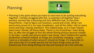 Planning
• Planning is the point where you have to now have to be putting everything
together. I initially struggled with this, as putting it all together how I
wanted, seemed like a daunting and very different task, to the other
PowerPoints. I had to figure out locations, sound and script. What I am
particularly proud of is my topic breakdown, and all the slides I did on every
scene and how I exactly wanted it. This helped loads, as it is how I based
every time I filmed, off these slides. There's a lot of positives I have doing
this, as after the struggle at first the whole filming process became simpler
in my eyes. I could now picture what I was doing. I don’t believe the weekly
production schedule helped, as things are constantly changing. I used it
more as a template of when around I should do things. It's impossible to
plan every day of a 4-week period and not have things come up that
prevent you from doing filming one day and having to do it the next day.
 