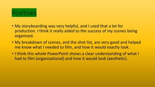 Positives
• My storyboarding was very helpful, and I used that a lot for
production. I think it really aided to the success of my scenes being
organised.
• My breakdown of scenes, and the shot list, are very good and helped
me know what I needed to film, and how it would exactly look.
• I think this whole PowerPoint shows a clear understanding of what I
had to film (organisational) and how it would look (aesthetic).
 