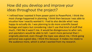 How did you develop and improve your
ideas throughout the project?
• I refined how I wanted it from power point to PowerPoint. I think the
most change happened in planning. I think then because I was able to
visualise how I exactly wanted it. I had to also decide what I was
happy to actually do. I was planning to do more scientific based
footage and topics but considering I don’t use that kind of stuff that
much, I felt like it wasn’t me. It would be disingenuous to who I am,
and spectators would be able to tell. I went more personal than I
originally planned, even though the topic was about me, I think going
personal was a good idea. I think this because it makes me relate to
the audience more, which is what I wanted from my research.
 