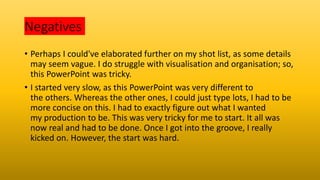 Negatives
• Perhaps I could've elaborated further on my shot list, as some details
may seem vague. I do struggle with visualisation and organisation; so,
this PowerPoint was tricky.
• I started very slow, as this PowerPoint was very different to
the others. Whereas the other ones, I could just type lots, I had to be
more concise on this. I had to exactly figure out what I wanted
my production to be. This was very tricky for me to start. It all was
now real and had to be done. Once I got into the groove, I really
kicked on. However, the start was hard.
 