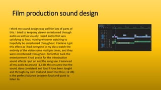 Film production sound design
I think my sound design was well for lots of parts of
this. I tried to keep my viewer entertained through
audio as well as visually. I used audio that was
satisfying to hear, making whoever watching to
hopefully be entertained throughout. I believe I got
this effect as I had everyone in my class watch the
entirety of the video some multiple times, and they
were entertained throughout. To further back the
entertainment I had praise for the introduction
sound effects I put on and the song use. I balanced
all my audio to around -12 dB, this ensures that the
sound stays consistent and loud I have been taught
and through my own trial and error that this (-12 dB)
is the perfect balance between loud and quiet to
listen to.
 
