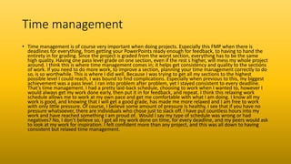 Time management
• Time management is of course very important when doing projects. Especially this FMP when there is
deadlines for everything, from getting your PowerPoints ready enough for feedback, to having to hand the
entirety in for grading. Since the project is graded from the worst section, everything has to be the same
high quality. Having one pass level grade on one section, even if the rest s higher, will mess my whole project
around. I think this is where time management comes in; it helps get consistency and quality to the sections
of work. If you need to do more work, to improve a section, planning your time management correctly to do
so, is so worthwhile. This is where I did well. Because I was trying to get all my sections to the highest
possible level I could reach, I was bound to find complications. Especially when previous to this, my biggest
achievement was a pass level. I ran into problem after problem, yet I stayed consistent to every deadline.
That’s time management. I had a pretty laid-back schedule, choosing to work when I wanted to, however I
would always get my work done early, then put it in for feedback, and repeat. I think this relaxing work
schedule allows me to work at my own pace and get me comfortable with what I am doing. I know all my
work is good, and knowing that I will get a good grade, has made me more relaxed and I am free to work
with only little pressure. Of course, I believe some amount of pressure Is healthy, I see that if you have no
pressure whatsoever, there are individuals who chose just to slack off. I have put countless hours into my
work and have reached something I am proud of. Would I say my type of schedule was wrong or had
negatives? No, I don’t believe so, I got all my work done on time, for every deadline, and my peers would ask
to look at my work for inspiration. I felt confident more than any project, and this was all down to having
consistent but relaxed time management.
 