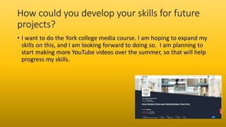 How could you develop your skills for future
projects?
• I want to do the York college media course. I am hoping to expand my
skills on this, and I am looking forward to doing so. I am planning to
start making more YouTube videos over the summer, so that will help
progress my skills.
 