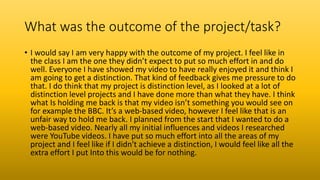What was the outcome of the project/task?
• I would say I am very happy with the outcome of my project. I feel like in
the class I am the one they didn’t expect to put so much effort in and do
well. Everyone I have showed my video to have really enjoyed it and think I
am going to get a distinction. That kind of feedback gives me pressure to do
that. I do think that my project is distinction level, as I looked at a lot of
distinction level projects and I have done more than what they have. I think
what Is holding me back is that my video isn’t something you would see on
for example the BBC. It’s a web-based video, however I feel like that is an
unfair way to hold me back. I planned from the start that I wanted to do a
web-based video. Nearly all my initial influences and videos I researched
were YouTube videos. I have put so much effort into all the areas of my
project and I feel like if I didn't achieve a distinction, I would feel like all the
extra effort I put Into this would be for nothing.
 
