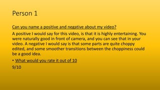Person 1
Can you name a positive and negative about my video?
A positive I would say for this video, is that it is highly entertaining. You
were naturally good in front of camera, and you can see that in your
video. A negative I would say is that some parts are quite choppy
edited, and some smoother transitions between the choppiness could
be a good idea.
• What would you rate it out of 10
9/10
 