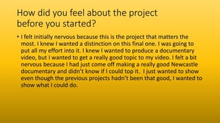 How did you feel about the project
before you started?
• I felt initially nervous because this is the project that matters the
most. I knew I wanted a distinction on this final one. I was going to
put all my effort into it. I knew I wanted to produce a documentary
video, but I wanted to get a really good topic to my video. I felt a bit
nervous because I had just come off making a really good Newcastle
documentary and didn’t know if I could top it. I just wanted to show
even though the previous projects hadn’t been that good, I wanted to
show what I could do.
 