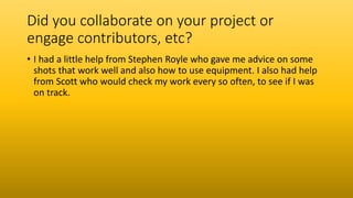 Did you collaborate on your project or
engage contributors, etc?
• I had a little help from Stephen Royle who gave me advice on some
shots that work well and also how to use equipment. I also had help
from Scott who would check my work every so often, to see if I was
on track.
 