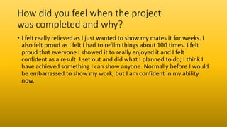 How did you feel when the project
was completed and why?
• I felt really relieved as I just wanted to show my mates it for weeks. I
also felt proud as I felt I had to refilm things about 100 times. I felt
proud that everyone I showed it to really enjoyed it and I felt
confident as a result. I set out and did what I planned to do; I think I
have achieved something I can show anyone. Normally before I would
be embarrassed to show my work, but I am confident in my ability
now.
 