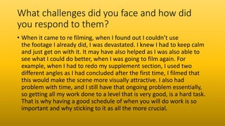 What challenges did you face and how did
you respond to them?
• When it came to re filming, when I found out I couldn’t use
the footage I already did, I was devastated. I knew I had to keep calm
and just get on with it. It may have also helped as I was also able to
see what I could do better, when I was going to film again. For
example, when I had to redo my supplement section, I used two
different angles as I had concluded after the first time, I filmed that
this would make the scene more visually attractive. I also had
problem with time, and I still have that ongoing problem essentially,
so getting all my work done to a level that is very good, is a hard task.
That is why having a good schedule of when you will do work is so
important and why sticking to it as all the more crucial.
 