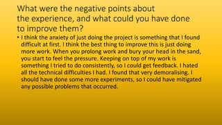 What were the negative points about
the experience, and what could you have done
to improve them?
• I think the anxiety of just doing the project is something that I found
difficult at first. I think the best thing to improve this is just doing
more work. When you prolong work and bury your head in the sand,
you start to feel the pressure. Keeping on top of my work is
something I tried to do consistently, so I could get feedback. I hated
all the technical difficulties I had. I found that very demoralising. I
should have done some more experiments, so I could have mitigated
any possible problems that occurred.
 